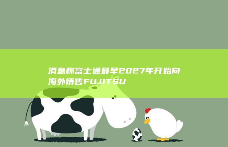 消息称富士通最早2027年开始向海外销售FUJITSU