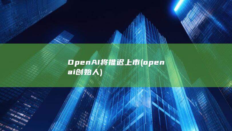 OpenAI将推迟上市 (openai创始人)