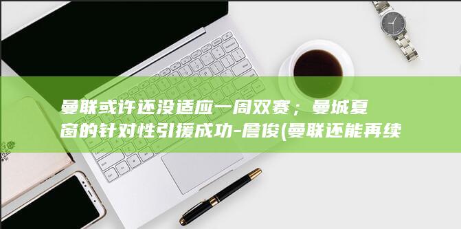 曼联或许还没适应一周双赛；曼城夏窗的针对性引援成功-詹俊 (曼联还能再续辉煌吗)