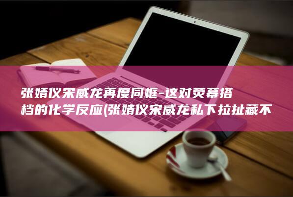 张婧仪宋威龙再度同框-这对荧幕搭档的化学反应 (张婧仪宋威龙私下拉扯藏不住)