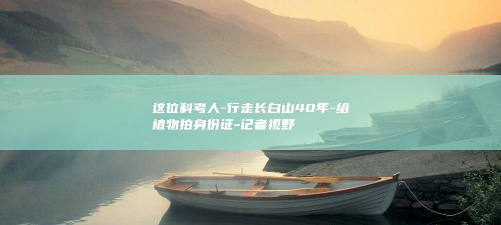 这位科考人-行走长白山40年-给植物拍身份证-记者视野