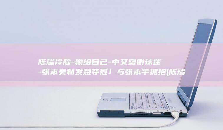 陈熠冷脸-输给自己-中文感谢球迷-张本美和发烧夺冠！与张本宇拥抱 (陈熠回应伤情)
