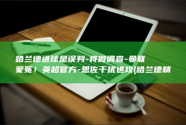 哈兰德进球是误判-将做调查-曼联蒙冤！英超官方-恩佐干扰进攻 (哈兰德精彩进球视频)