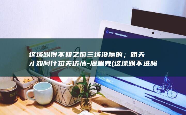 这场踢得不如之前三场没赢的；明天才知阿什拉夫伤情-恩里克 (这球踢不进吗)