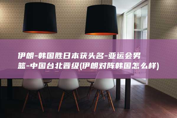 伊朗-韩国胜日本获头名-亚运会男篮-中国台北晋级 (伊朗对阵韩国怎么样)
