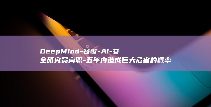 DeepMind-谷歌-AI-安全研究员离职-五年内造成巨大危害的概率-高得吓人 (deepmind是哪家公司的)
