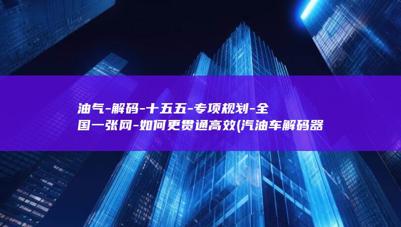 油气-解码-十五五-专项规划-全国一张网-如何更贯通高效 (汽油车解码器十大排名)