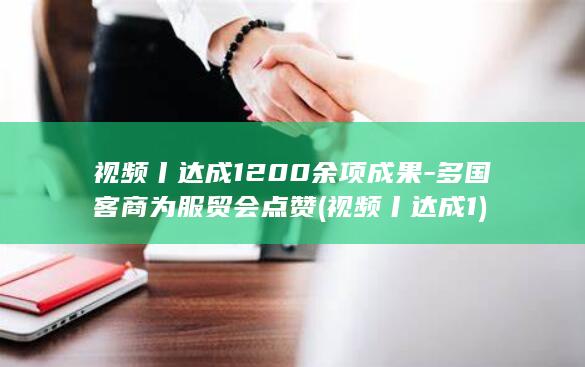 视频丨达成1200余项成果-多国客商为服贸会点赞 (视频丨达成1)