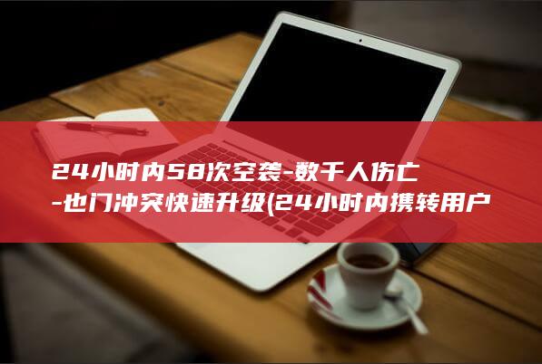 24小时内58次空袭-数千人伤亡-也门冲突快速升级 (24小时内携转用户啥意思)