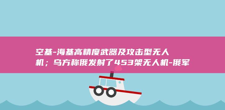 空基-海基高精度武器及攻击型无人机；乌方称俄发射了453架无人机-俄军对乌克兰发动大规模空袭-乌方拦截和压制了409架-使用陆基 (海基官网)