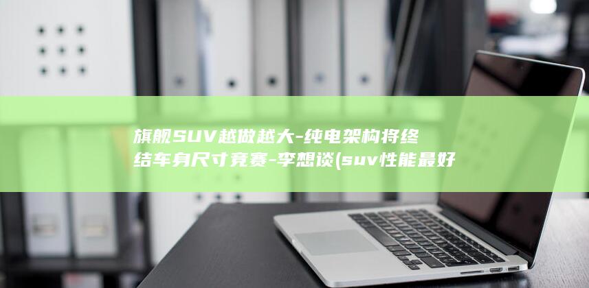 旗舰SUV越做越大-纯电架构将终结车身尺寸竞赛-李想谈 (suv性能最好的十款越野车型)