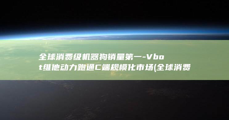 全球消费级机器狗销量第一-Vbot维他动力跑通C端规模化市场 (全球消费大国最新排名)