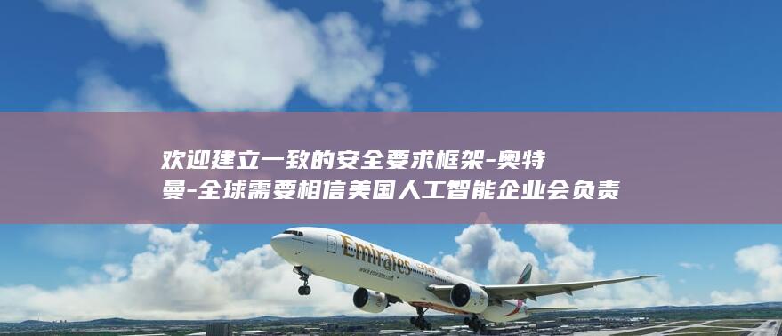 欢迎建立一致的安全要求框架-奥特曼-全球需要相信美国人工智能企业会负责任行事 (欢迎建立一致关系英语)