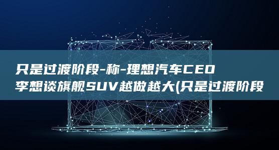 只是过渡阶段-称-理想汽车CEO李想谈旗舰SUV越做越大 (只是过渡阶段的成语)