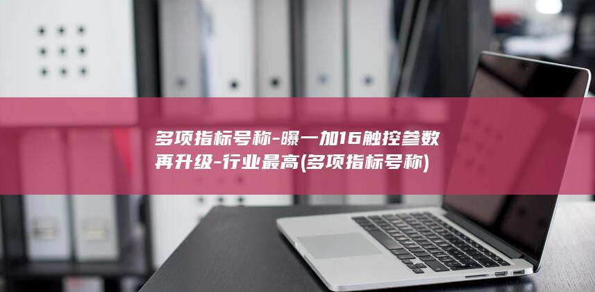 多项指标号称-曝一加16触控参数再升级-行业最高 (多项指标号称)