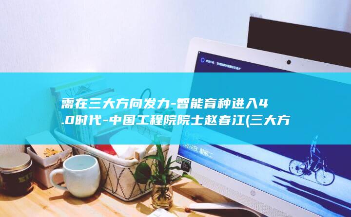 需在三大方向发力-智能育种进入4.0时代-中国工程院院士赵春江 (三大方针是什么)