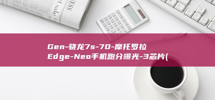 Gen-骁龙7s-70-摩托罗拉Edge-Neo手机跑分曝光-3芯片 (骁龙系列)