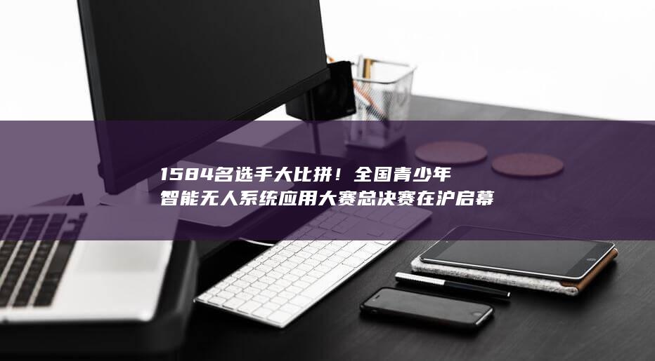 1584名选手大比拼！全国青少年智能无人系统应用大赛总决赛在沪启幕