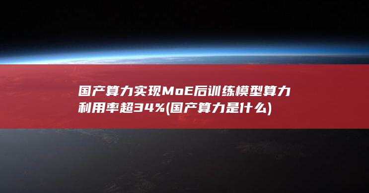 国产算力实现MoE后训练模型算力利用率超34% (国产算力是什么)