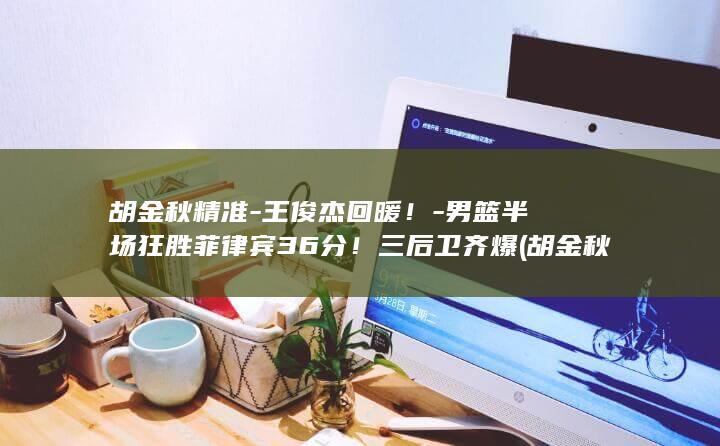 胡金秋精准-王俊杰回暖！-男篮半场狂胜菲律宾36分！三后卫齐爆 (胡金秋个人得分)