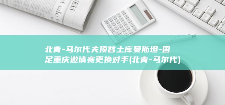北青-马尔代夫顶替土库曼斯坦-国足重庆邀请赛更换对手 (北青-马尔代)