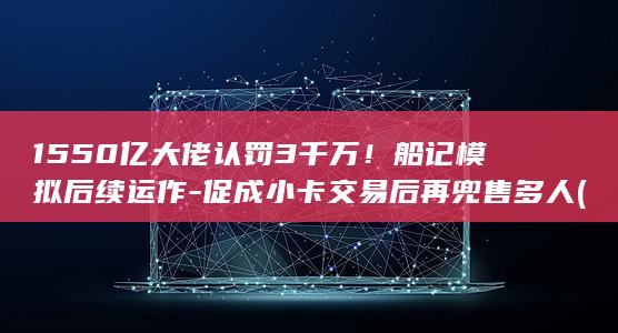 1550亿大佬认罚3千万!船记模拟后续运作-促成小卡交易后再兜售多人 (159亿)