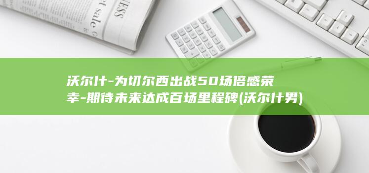 沃尔什-为切尔西出战50场倍感荣幸-期待未来达成百场里程碑 (沃尔什 男)