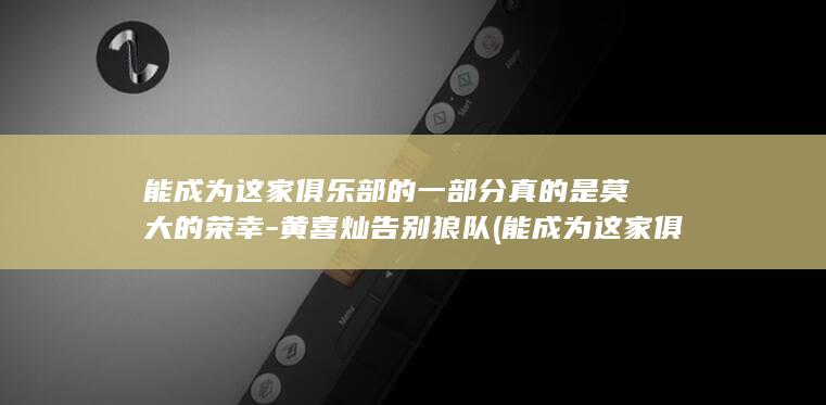 能成为这家俱乐部的一部分真的是莫大的荣幸-黄喜灿告别狼队 (能成为这家俱)