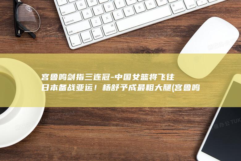 宫鲁鸣剑指三连冠-中国女篮将飞往日本备战亚运！杨舒予成最粗大腿 (宫鲁鸣 那三年)