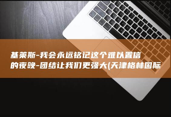 基莱斯-我会永远铭记这个难以置信的夜晚-团结让我们更强大 (天津格林国际幼儿园学费)