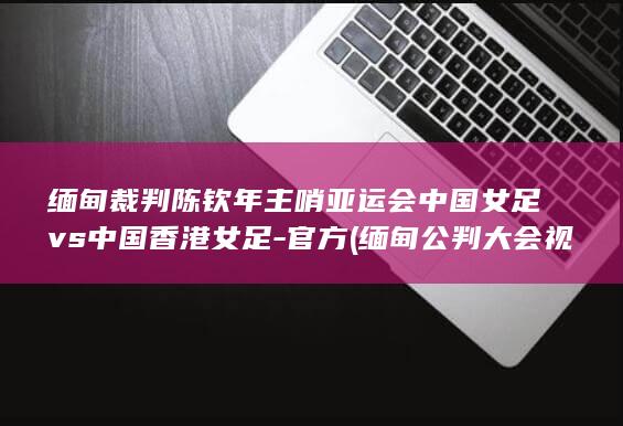 缅甸裁判陈钦年主哨亚运会中国女足vs中国香港女足-官方 (缅甸公判大会视频)