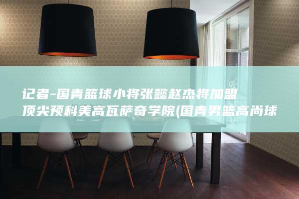 记者-国青篮球小将张懿赵杰将加盟顶尖预科美高瓦萨奇学院 (国青男篮高尚球员名单)