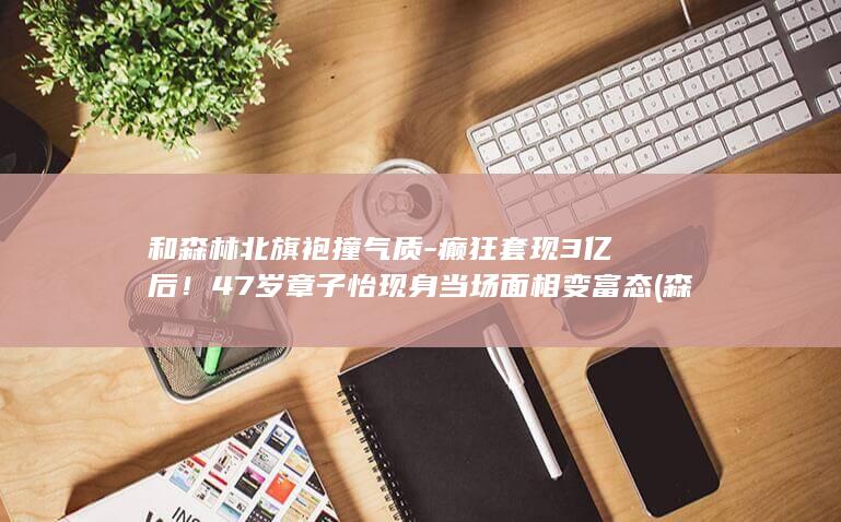 和森林北旗袍撞气质-癫狂套现3亿后！47岁章子怡现身当场面相变富态 (森林北旗袍照)