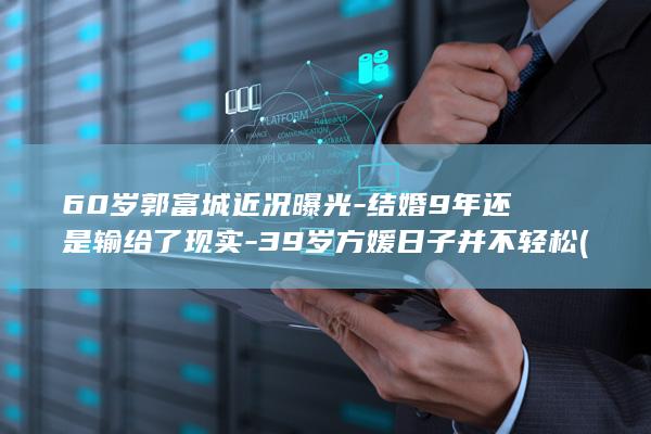 60岁郭富城近况曝光-结婚9年还是输给了现实-39岁方媛日子并不轻松 (60岁郭富城在香港街头被偶遇)