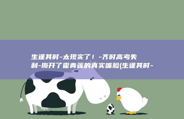 生逢其时-太现实了！-齐时高考失利-撕开了霍青莲的真实嘴脸 (生逢其时-太)