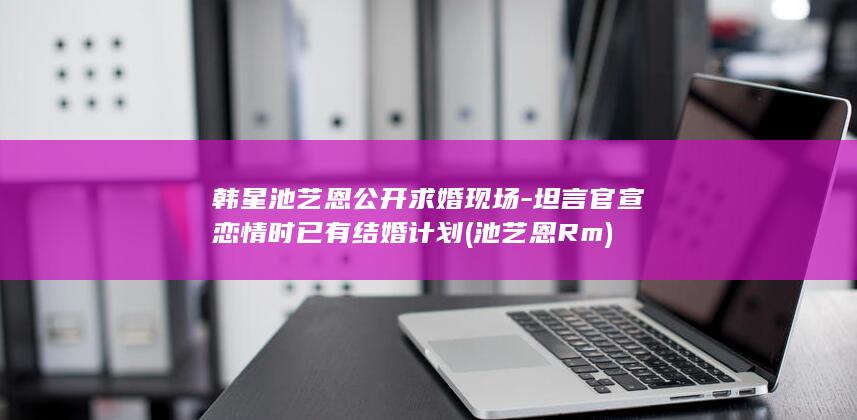 韩星池艺恩公开求婚现场-坦言官宣恋情时已有结婚计划 (池艺恩Rm)