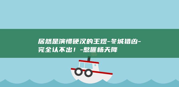 居然是演惯硬汉的王煜-冬城猎凶-完全认不出！-憨匪杨天降