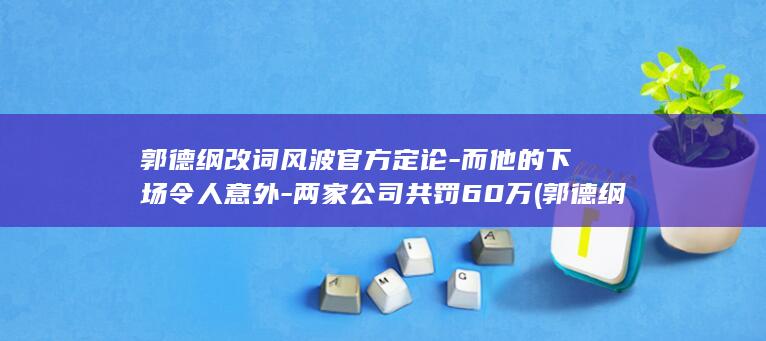 郭德纲改词风波官方定论-而他的下场令人意外-两家公司共罚60万 (郭德纲改词了)