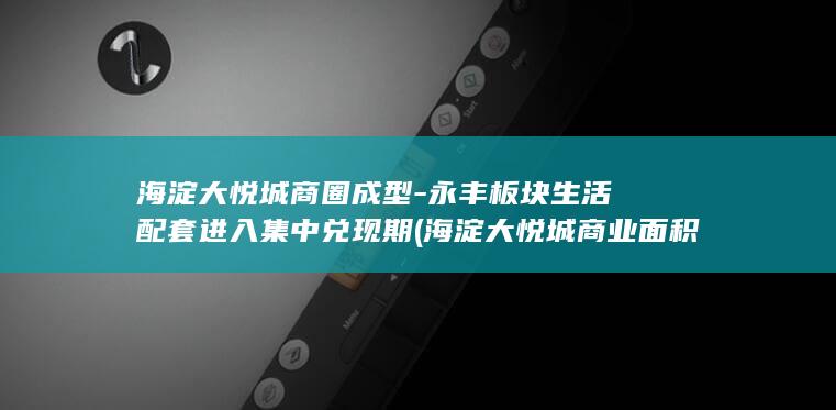 海淀大悦城商圈成型-永丰板块生活配套进入集中兑现期 (海淀大悦城商业面积)