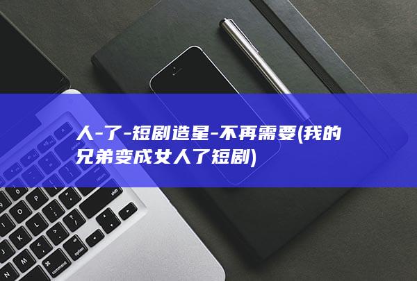 人-了-短剧造星-不再需要 (我的兄弟变成女人了短剧)