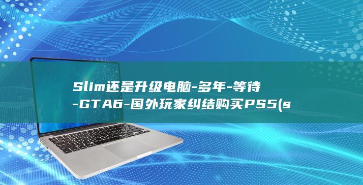 Slim还是升级电脑-多年-等待-GTA6-国外玩家纠结购买PS5 (slim版什么意思)