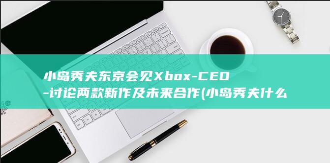 小岛秀夫东京会见Xbox-CEO-讨论两款新作及未来合作 (小岛秀夫什么大学)