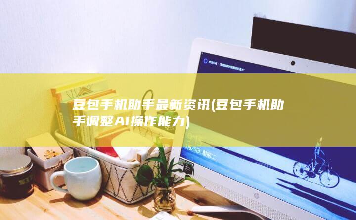 豆包手机助手最新资讯 (豆包手机助手调整AI操作能力)