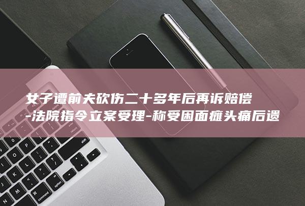 女子遭前夫砍伤二十多年后再诉赔偿-法院指令立案受理-称受困面瘫头痛后遗症 (女子扔刀刺死前夫获刑原视频)