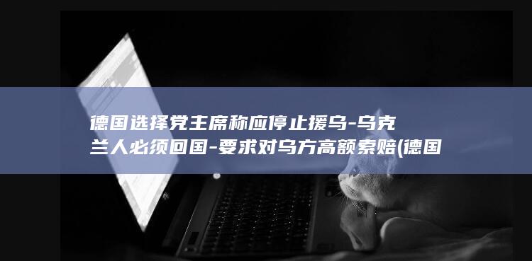 德国选择党主席称应停止援乌-乌克兰人必须回国-要求对乌方高额索赔 (德国选择党党首是谁)