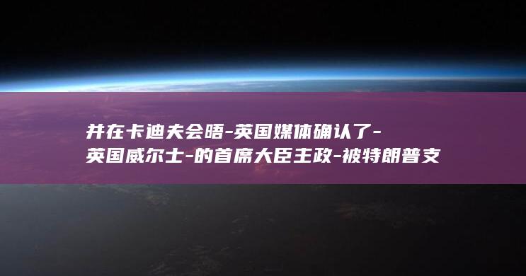 并在卡迪夫会晤-英国媒体确认了-英国威尔士-的首席大臣主政-被特朗普支持脱离英国后-希望脱离英国-苏格兰和北爱尔兰三地首次同时由 (卡迪夫成)