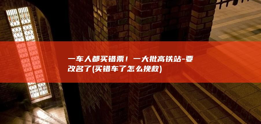 一车人都买错票！一大批高铁站-要改名了 (买错车了怎么挽救)