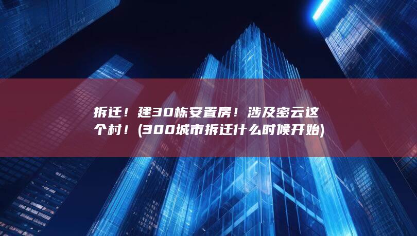 拆迁！建30栋安置房！涉及密云这个村！ (300城市拆迁什么时候开始)