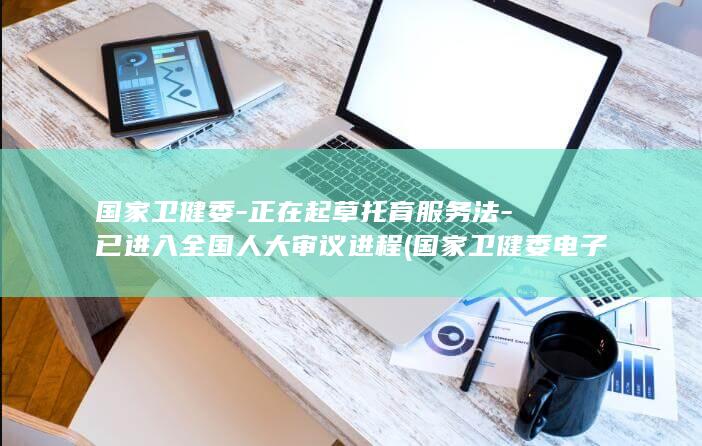 国家卫健委-正在起草托育服务法-已进入全国人大审议进程 (国家卫健委电子化注册系统)