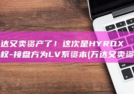 万达又卖资产了！这次是HYROX股权-接盘方为LV系资本 (万达又卖资产)